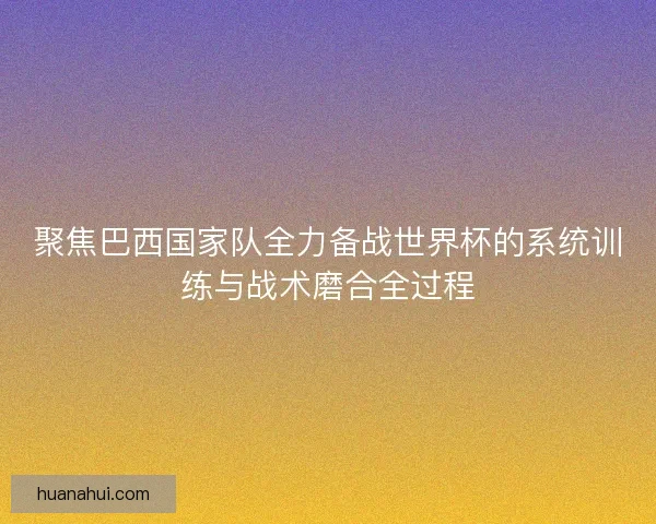 聚焦巴西国家队全力备战世界杯的系统训练与战术磨合全过程