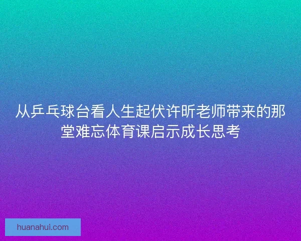 从乒乓球台看人生起伏许昕老师带来的那堂难忘体育课启示成长思考